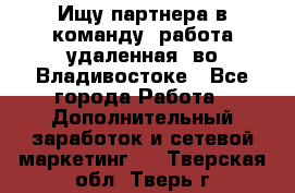 Ищу партнера в команду (работа удаленная) во Владивостоке - Все города Работа » Дополнительный заработок и сетевой маркетинг   . Тверская обл.,Тверь г.